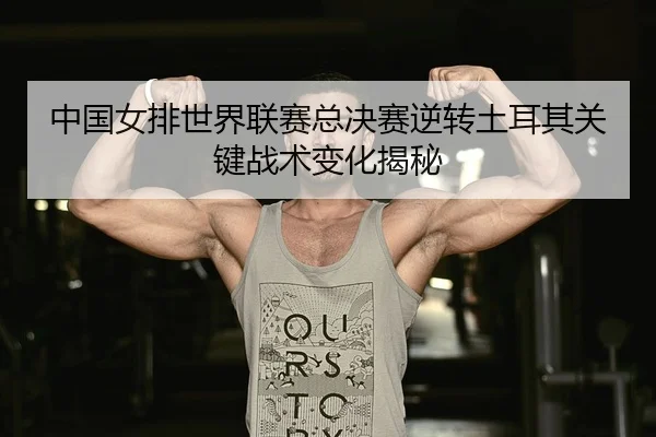 中国女排世界联赛总决赛逆转土耳其关键战术变化揭秘